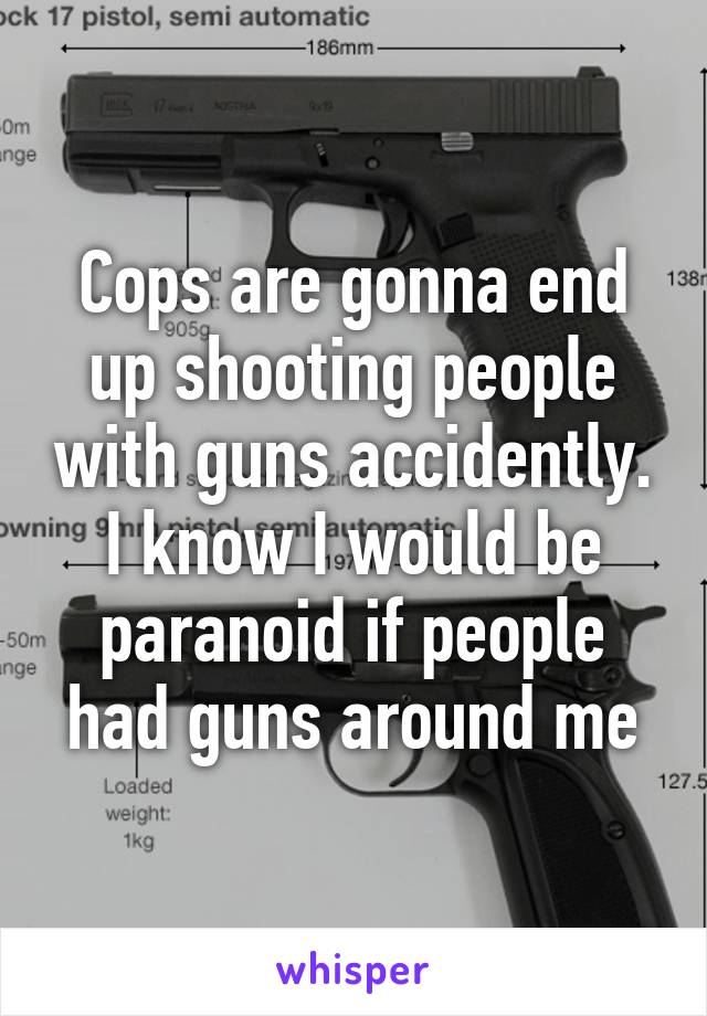 Cops are gonna end up shooting people with guns accidently. I know I would be paranoid if people had guns around me