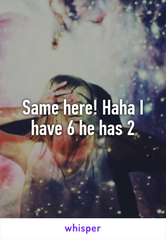 Same here! Haha I have 6 he has 2