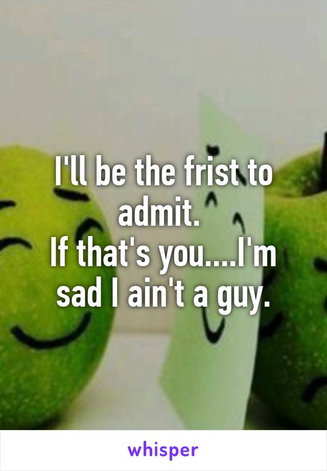 I'll be the frist to admit. 
If that's you....I'm sad I ain't a guy.