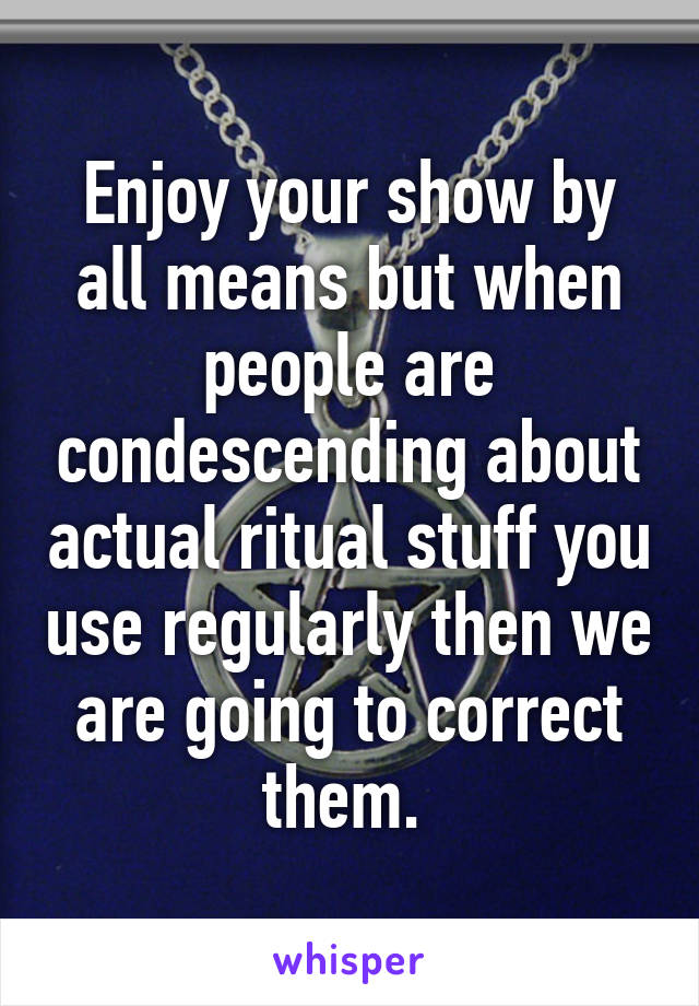 Enjoy your show by all means but when people are condescending about actual ritual stuff you use regularly then we are going to correct them. 