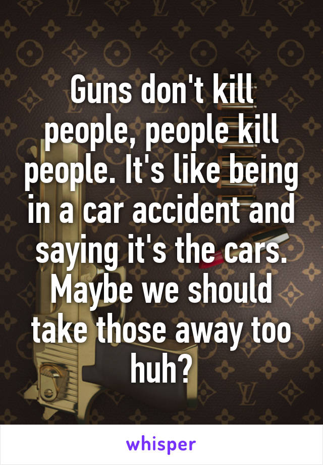 Guns don't kill people, people kill people. It's like being in a car accident and saying it's the cars. Maybe we should take those away too huh?