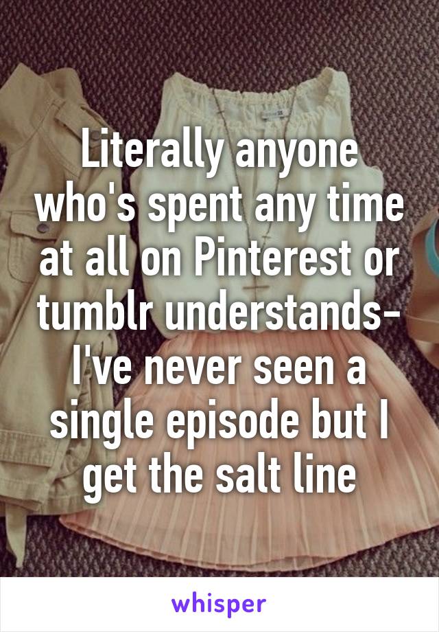 Literally anyone who's spent any time at all on Pinterest or tumblr understands- I've never seen a single episode but I get the salt line