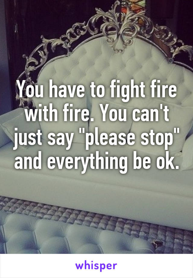 You have to fight fire with fire. You can't just say "please stop" and everything be ok. 