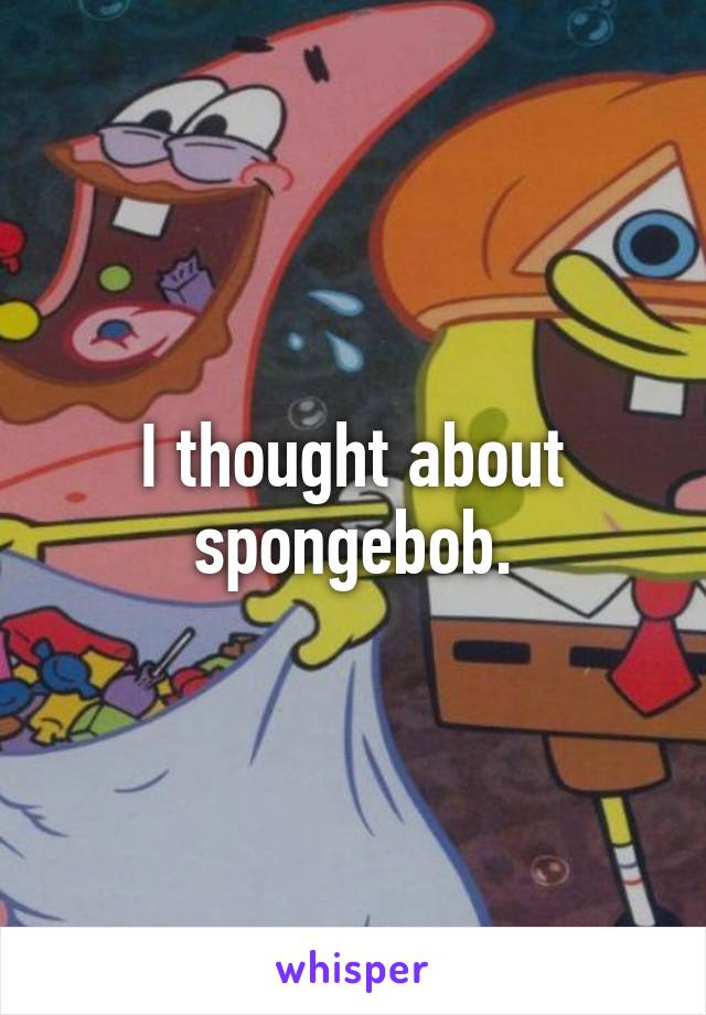 I thought about spongebob.