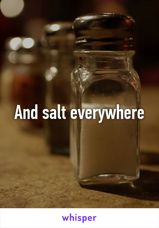 And salt everywhere