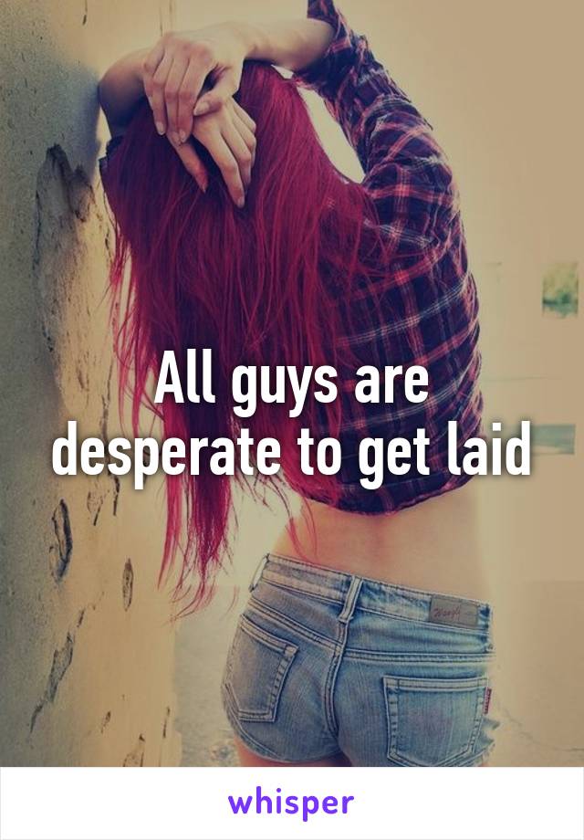 All guys are desperate to get laid
