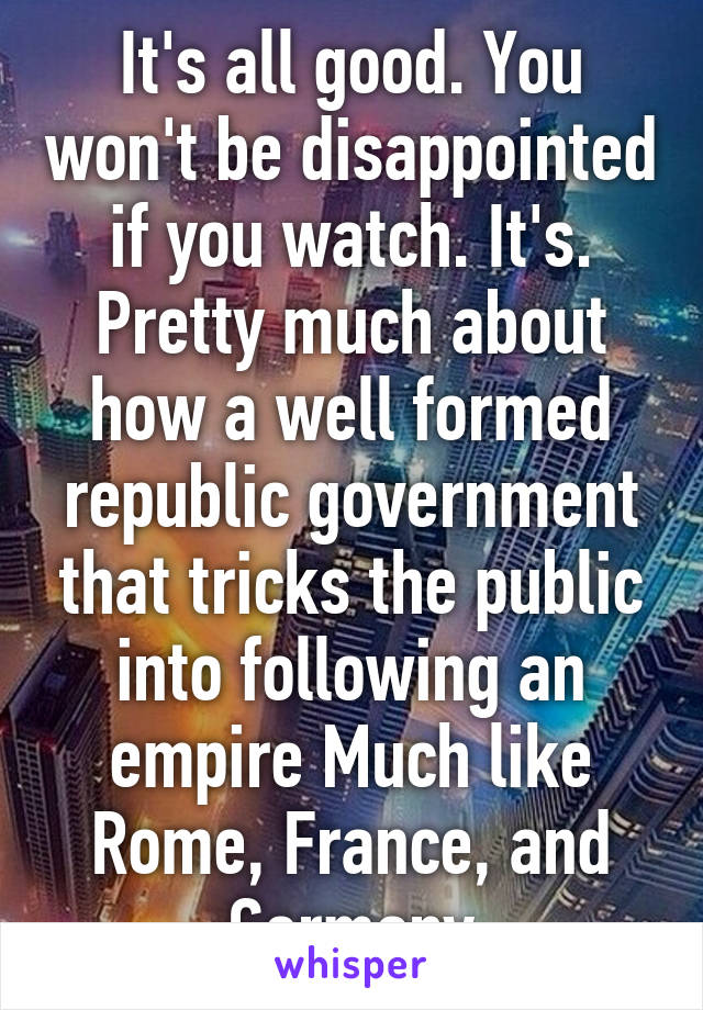 It's all good. You won't be disappointed if you watch. It's. Pretty much about how a well formed republic government that tricks the public into following an empire Much like Rome, France, and Germany