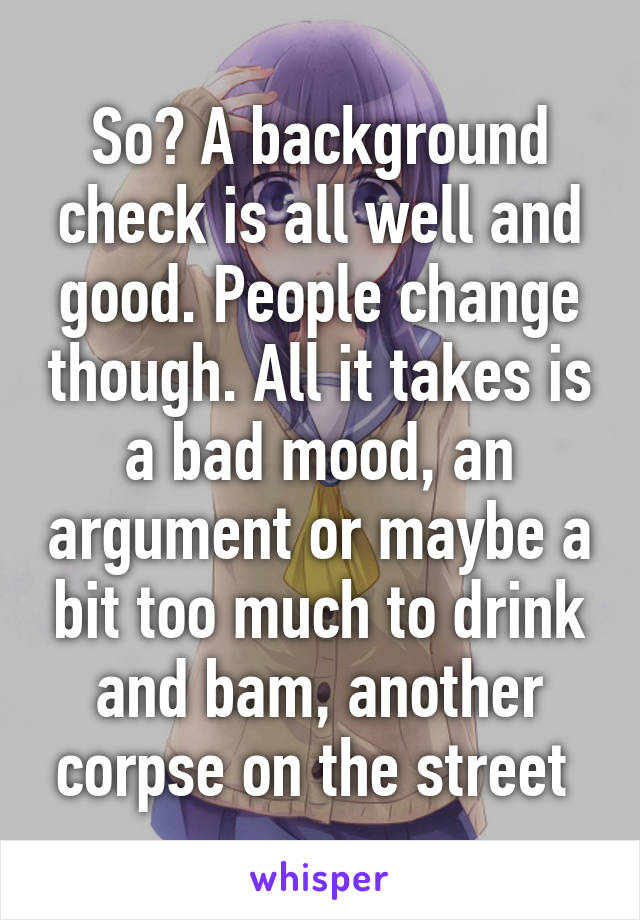 So? A background check is all well and good. People change though. All it takes is a bad mood, an argument or maybe a bit too much to drink and bam, another corpse on the street 