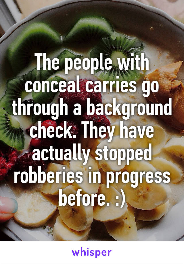 The people with conceal carries go through a background check. They have actually stopped robberies in progress before. :)