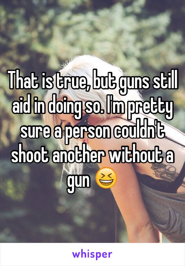 That is true, but guns still aid in doing so. I'm pretty sure a person couldn't shoot another without a gun 😆