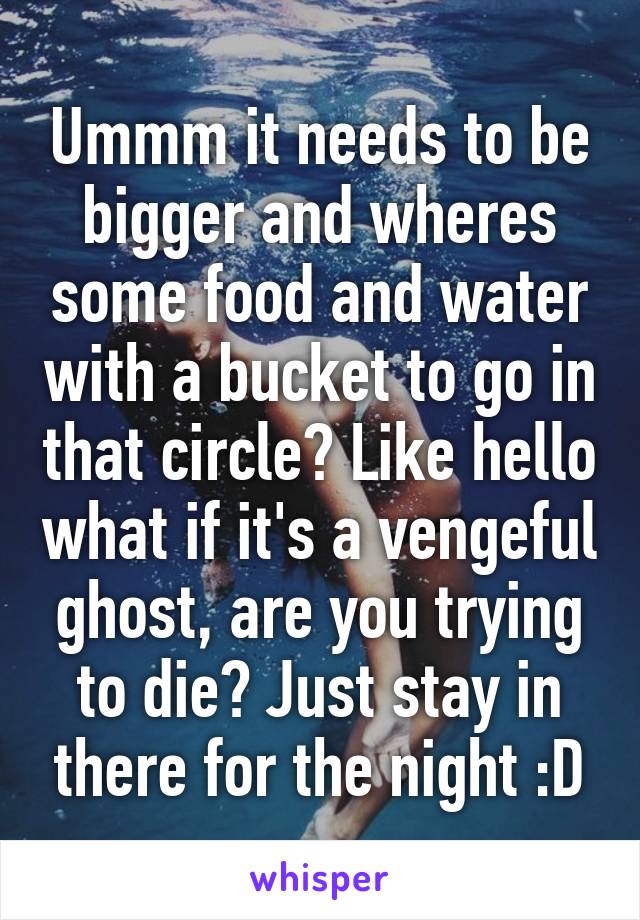 Ummm it needs to be bigger and wheres some food and water with a bucket to go in that circle? Like hello what if it's a vengeful ghost, are you trying to die? Just stay in there for the night :D