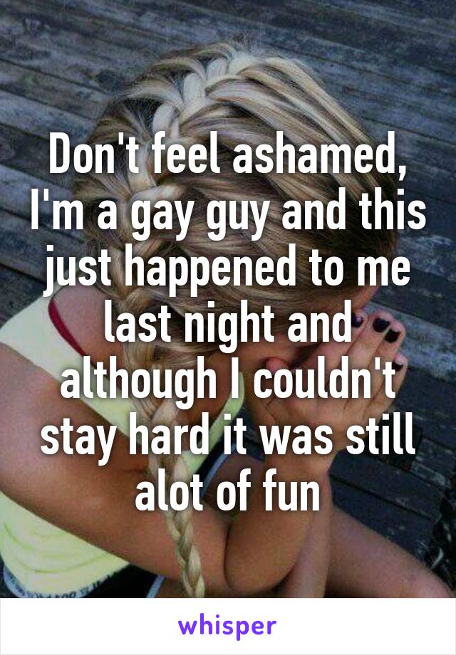 Don't feel ashamed, I'm a gay guy and this just happened to me last night and although I couldn't stay hard it was still alot of fun