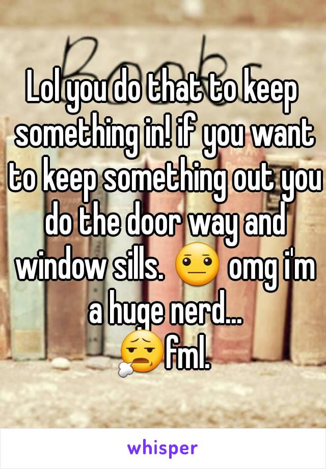 Lol you do that to keep something in! if you want to keep something out you do the door way and window sills. 😐 omg i'm a huge nerd...
😧fml.