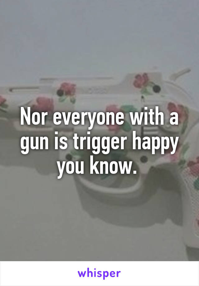 Nor everyone with a gun is trigger happy you know. 