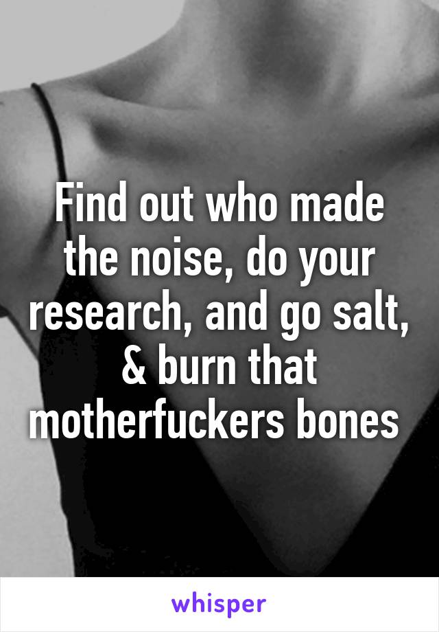 Find out who made the noise, do your research, and go salt, & burn that motherfuckers bones 