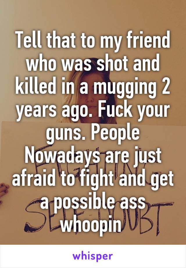 Tell that to my friend who was shot and killed in a mugging 2 years ago. Fuck your guns. People Nowadays are just afraid to fight and get a possible ass whoopin 