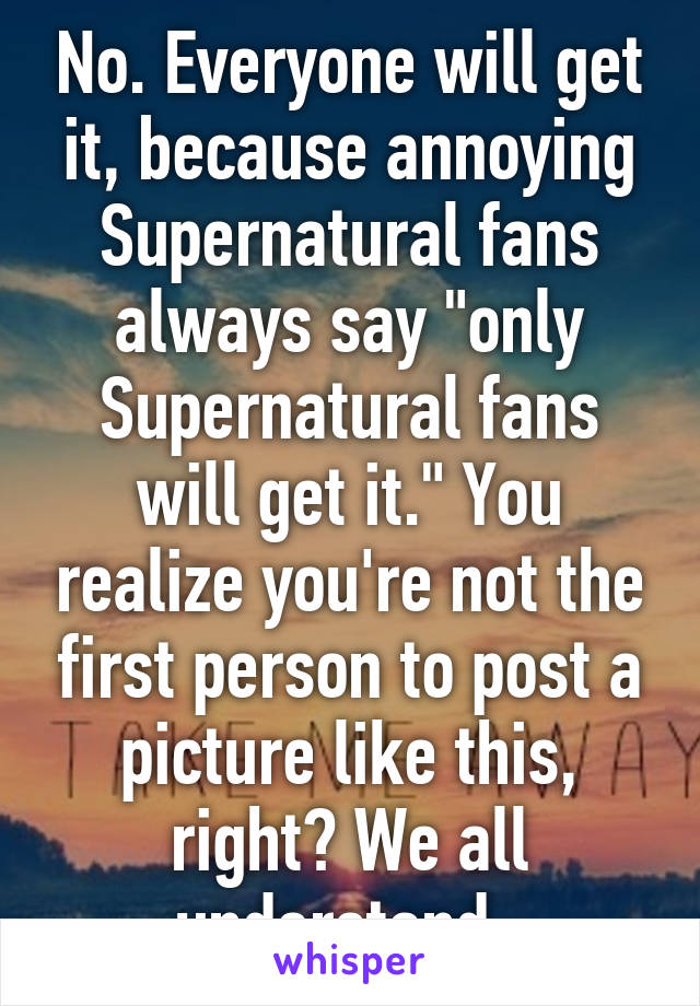 No. Everyone will get it, because annoying Supernatural fans always say "only Supernatural fans will get it." You realize you're not the first person to post a picture like this, right? We all understand. 