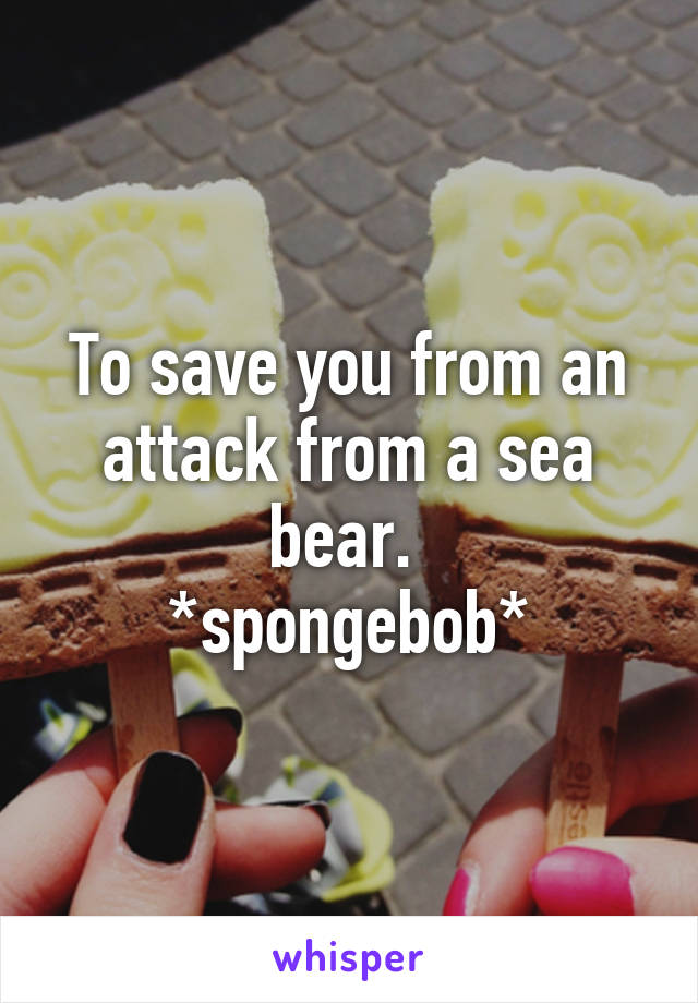 To save you from an attack from a sea bear. 
*spongebob*