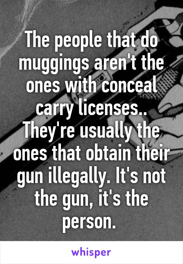 The people that do muggings aren't the ones with conceal carry licenses.. They're usually the ones that obtain their gun illegally. It's not the gun, it's the person. 