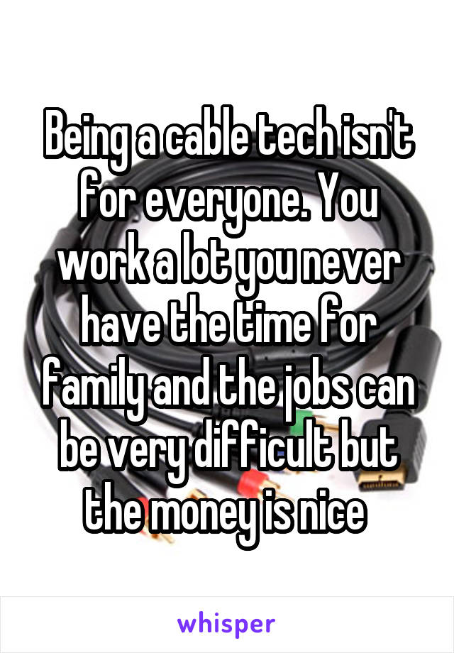 Being a cable tech isn't for everyone. You work a lot you never have the time for family and the jobs can be very difficult but the money is nice 