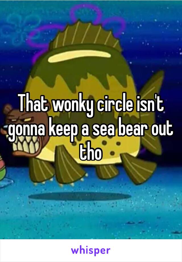 That wonky circle isn't gonna keep a sea bear out tho