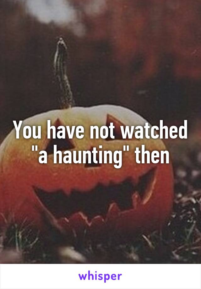 You have not watched "a haunting" then