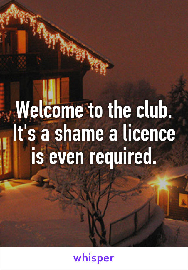 Welcome to the club. It's a shame a licence is even required.