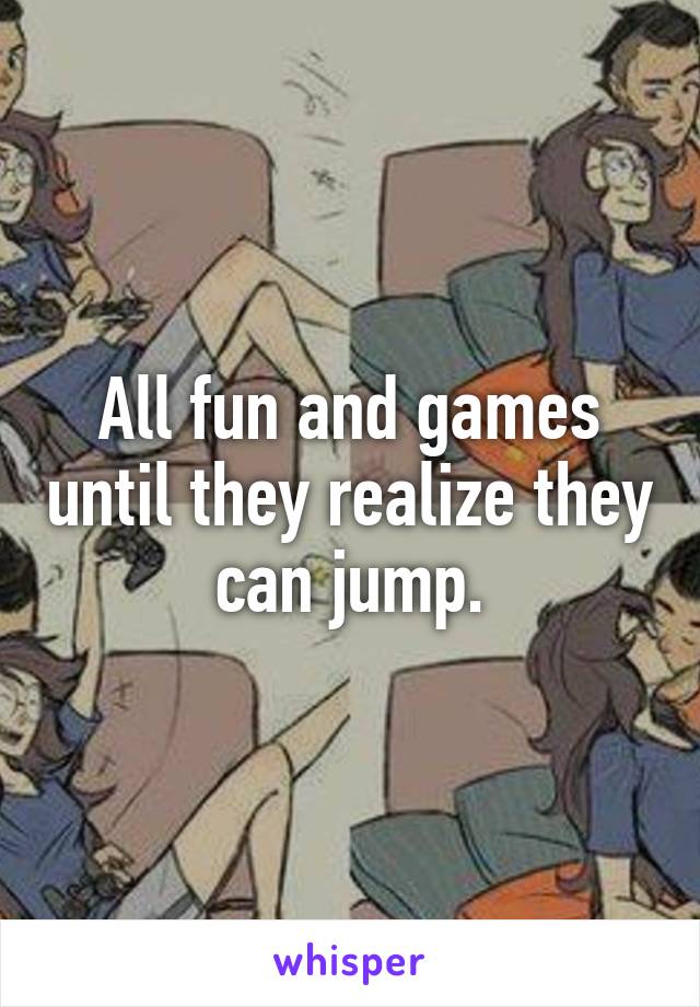 All fun and games until they realize they can jump.