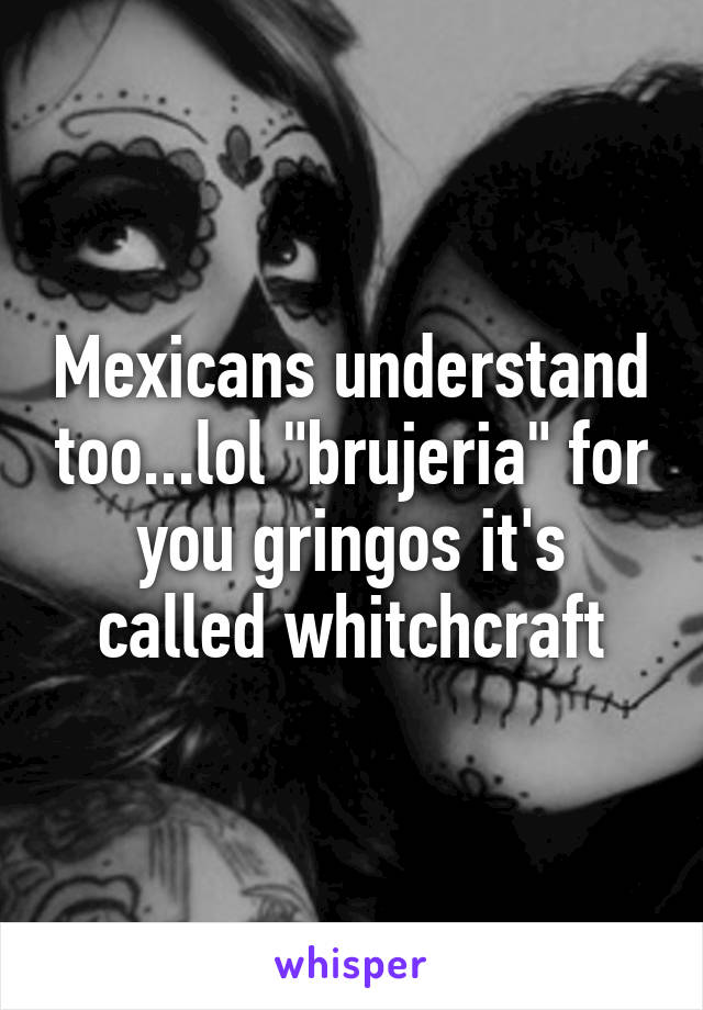 Mexicans understand too...lol "brujeria" for you gringos it's called whitchcraft