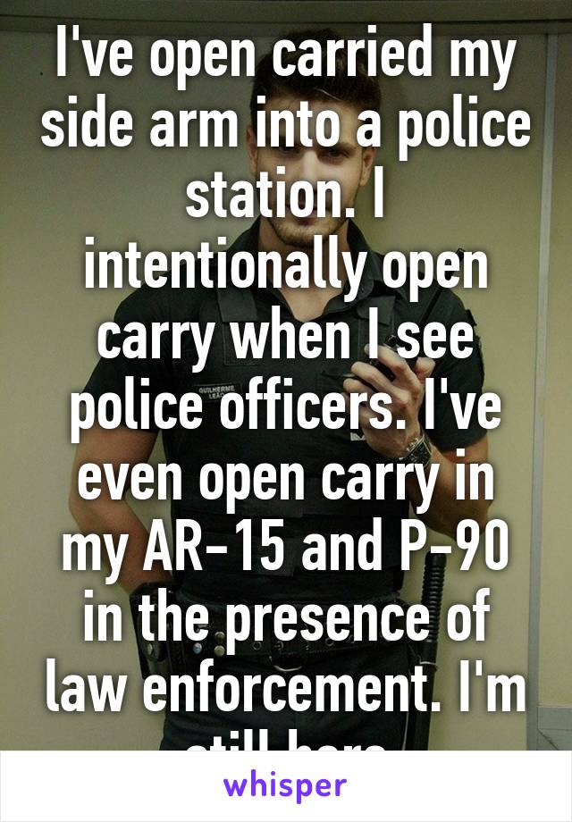 I've open carried my side arm into a police station. I intentionally open carry when I see police officers. I've even open carry in my AR-15 and P-90 in the presence of law enforcement. I'm still here