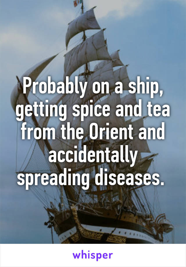 Probably on a ship, getting spice and tea from the Orient and accidentally spreading diseases. 