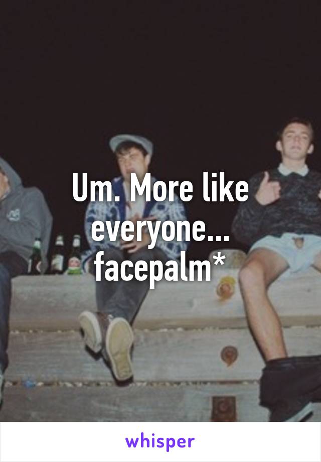 Um. More like everyone... facepalm*