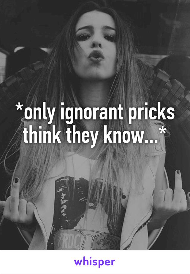 *only ignorant pricks think they know...*
