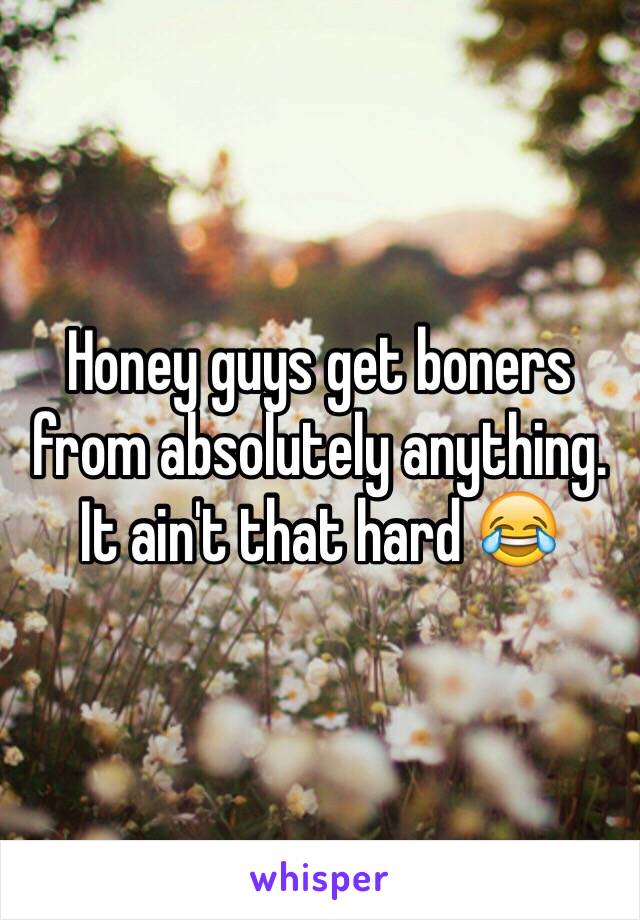 Honey guys get boners from absolutely anything. It ain't that hard 😂