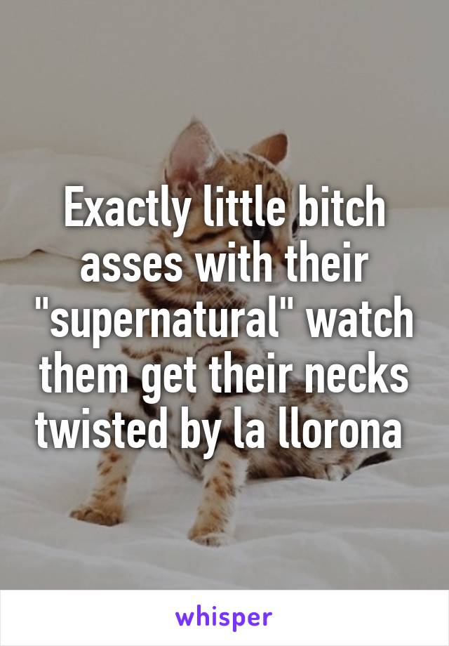 Exactly little bitch asses with their "supernatural" watch them get their necks twisted by la llorona 