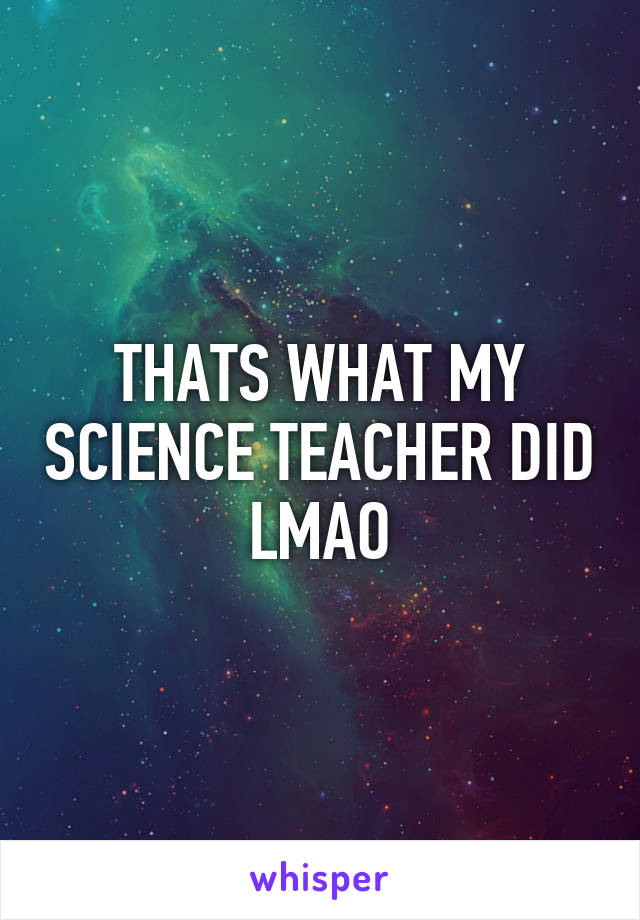 THATS WHAT MY SCIENCE TEACHER DID LMAO