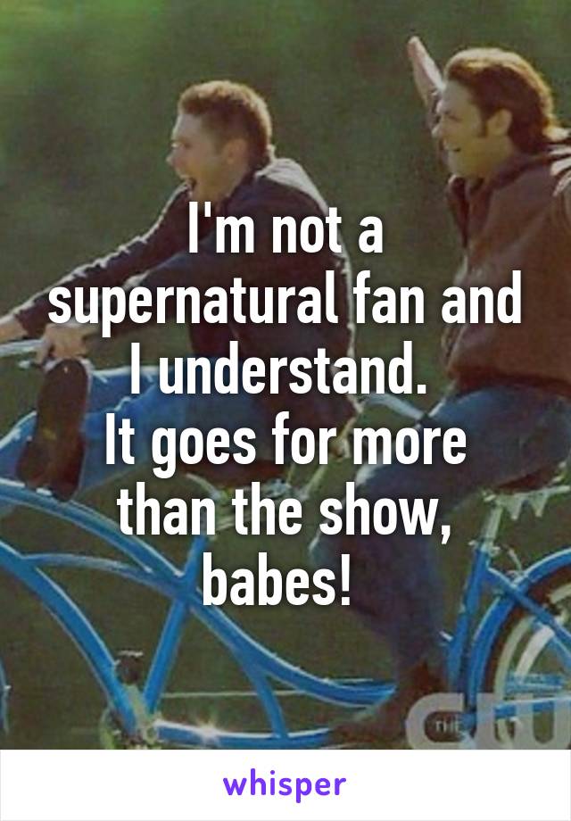 I'm not a supernatural fan and I understand. 
It goes for more than the show, babes! 