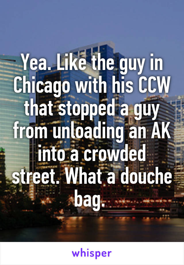 Yea. Like the guy in Chicago with his CCW that stopped a guy from unloading an AK into a crowded street. What a douche bag. 