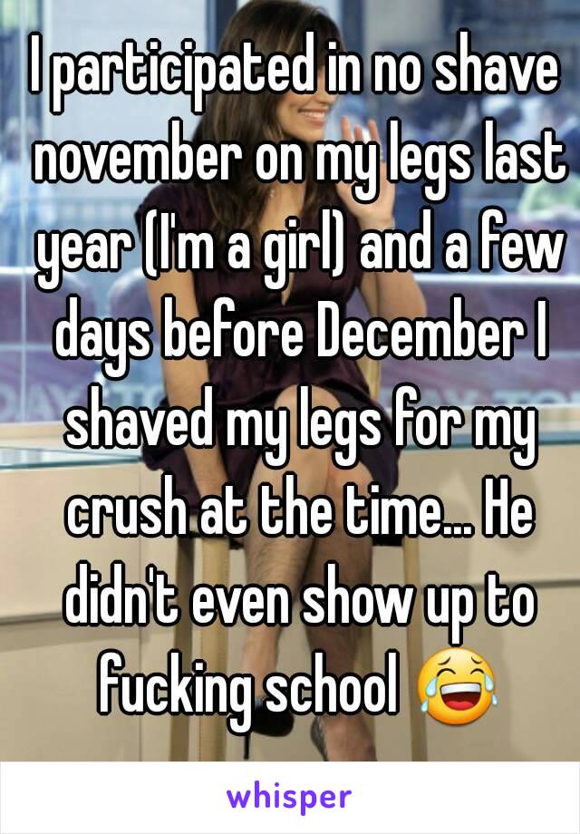 I participated in no shave november on my legs last year (I'm a girl) and a few days before December I shaved my legs for my crush at the time... He didn't even show up to fucking school 😂 