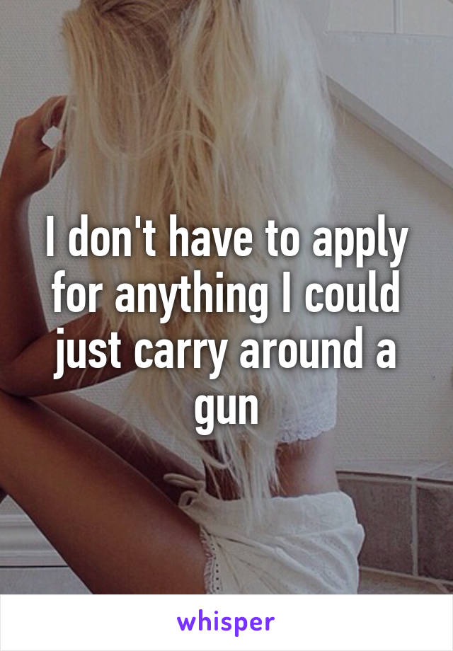 I don't have to apply for anything I could just carry around a gun