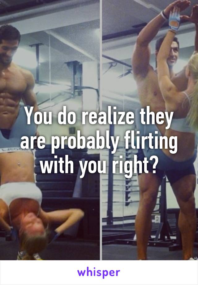 You do realize they are probably flirting with you right?