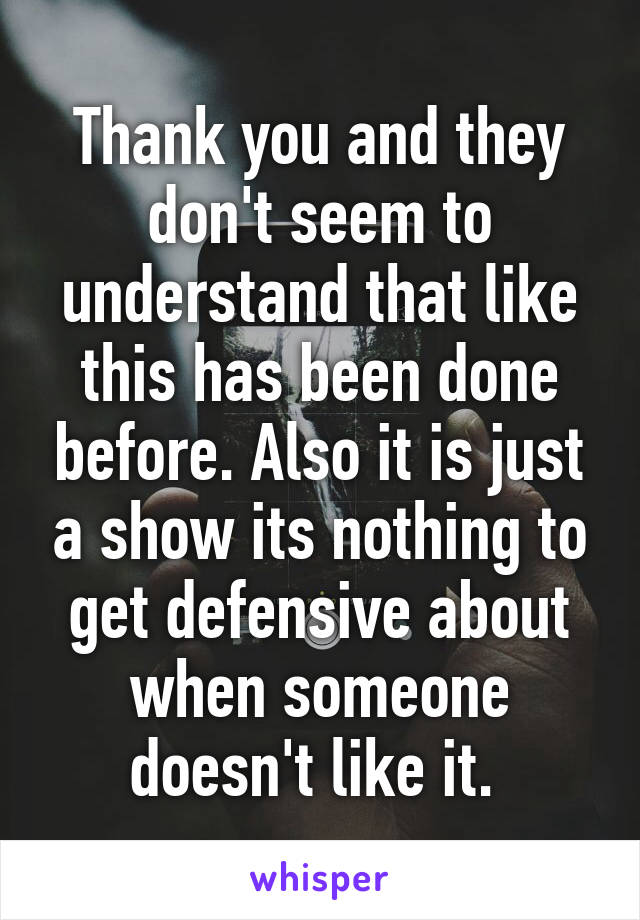 Thank you and they don't seem to understand that like this has been done before. Also it is just a show its nothing to get defensive about when someone doesn't like it. 