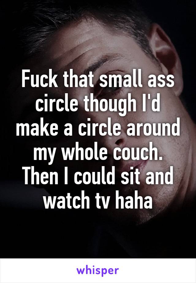 Fuck that small ass circle though I'd make a circle around my whole couch. Then I could sit and watch tv haha