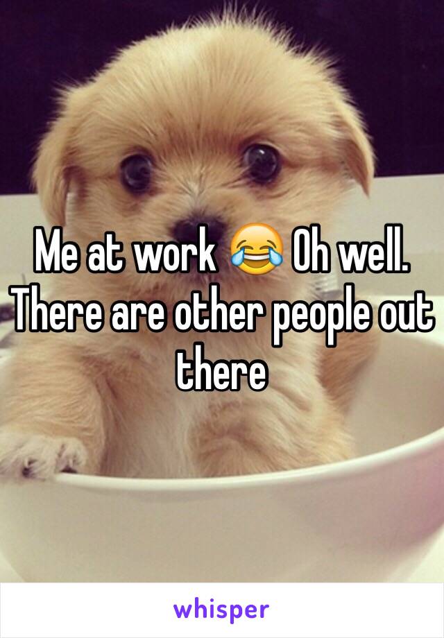 Me at work 😂 Oh well. There are other people out there 