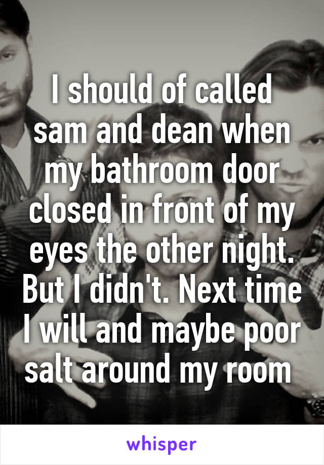 I should of called sam and dean when my bathroom door closed in front of my eyes the other night. But I didn't. Next time I will and maybe poor salt around my room 