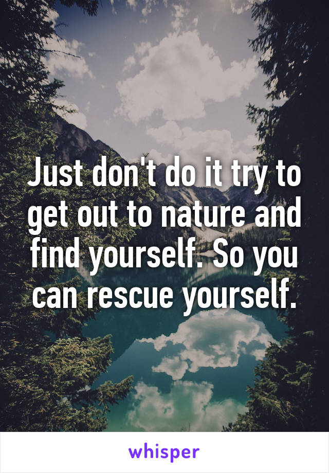 Just don't do it try to get out to nature and find yourself. So you can rescue yourself.