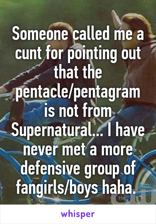 Someone called me a cunt for pointing out that the pentacle/pentagram is not from Supernatural... I have never met a more defensive group of fangirls/boys haha. 