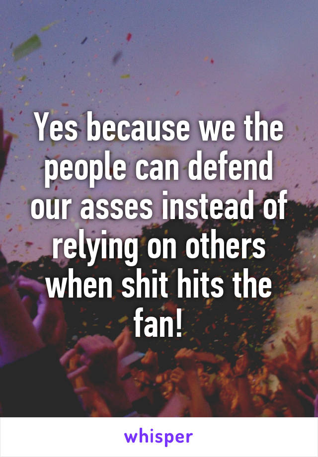 Yes because we the people can defend our asses instead of relying on others when shit hits the fan!