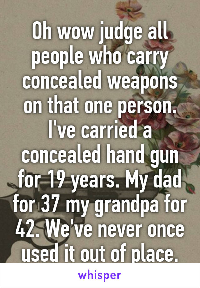 Oh wow judge all people who carry concealed weapons on that one person. I've carried a concealed hand gun for 19 years. My dad for 37 my grandpa for 42. We've never once used it out of place.