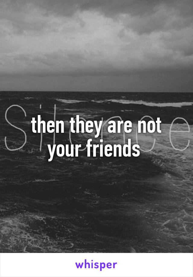 then they are not your friends 